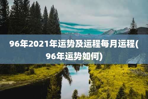 96年2021年运势及运程每月运程(96年运势如何)