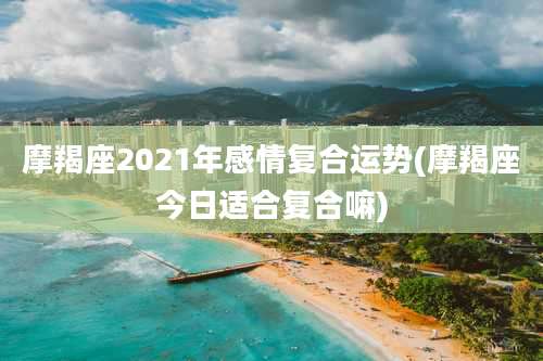 摩羯座2021年感情复合运势(摩羯座今日适合复合嘛)
