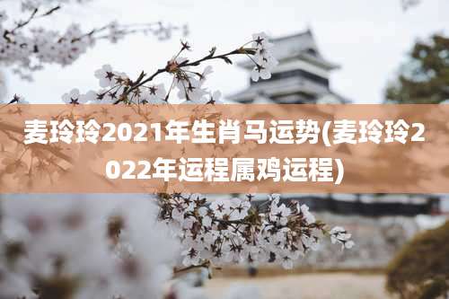 麦玲玲2021年生肖马运势(麦玲玲2022年运程属鸡运程)