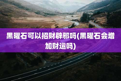 黑曜石可以招财辟邪吗(黑曜石会增加财运吗)
