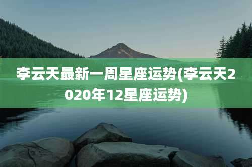 李云天最新一周星座运势(李云天2020年12星座运势)