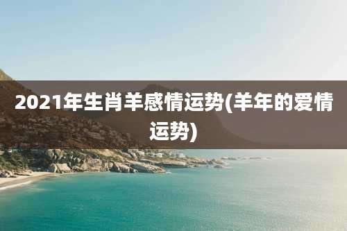 2021年生肖羊感情运势(羊年的爱情运势)