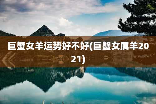 巨蟹女羊运势好不好(巨蟹女属羊2021)