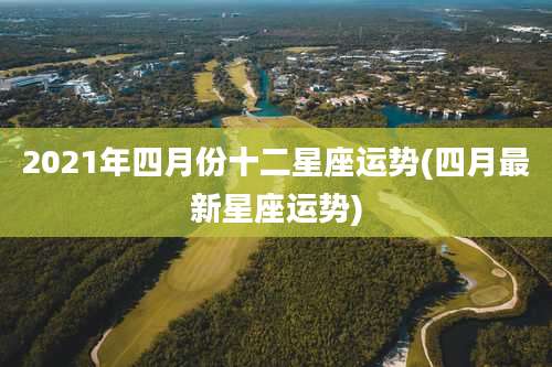 2021年四月份十二星座运势(四月最新星座运势)