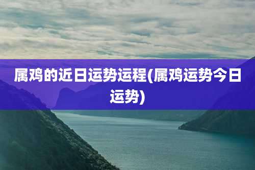 属鸡的近日运势运程(属鸡运势今日运势)