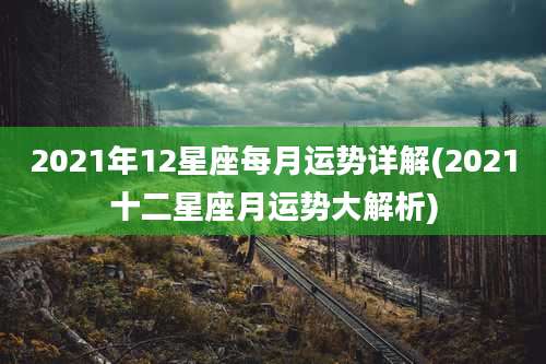 2021年12星座每月运势详解(2021十二星座月运势大解析)