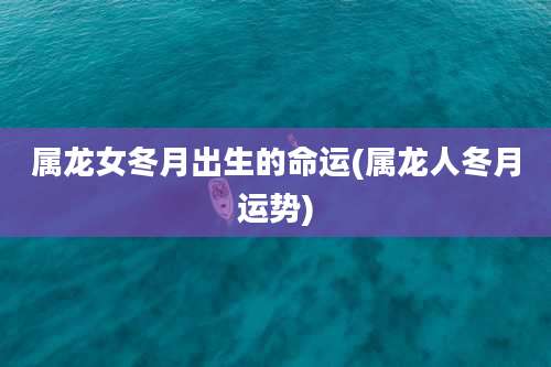 属龙女冬月出生的命运(属龙人冬月运势)