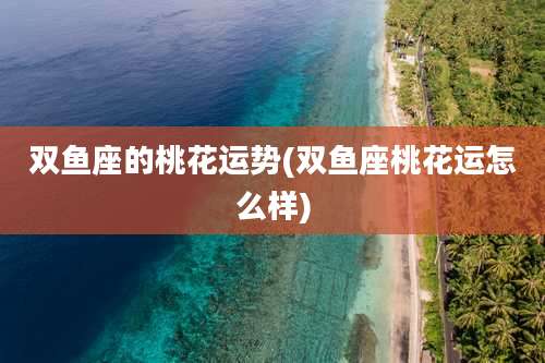 双鱼座的桃花运势(双鱼座桃花运怎么样)