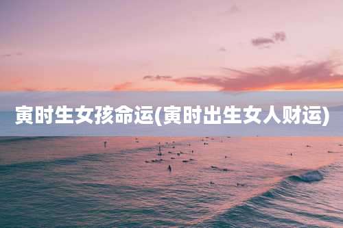 寅时生女孩命运(寅时出生女人财运)