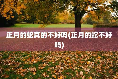 正月的蛇真的不好吗(正月的蛇不好吗)