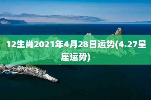 12生肖2021年4月28日运势(4.27星座运势)