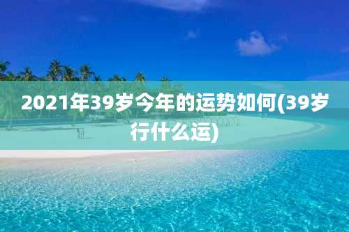 2021年39岁今年的运势如何(39岁行什么运)