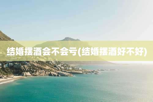 结婚摆酒会不会亏(结婚摆酒好不好)