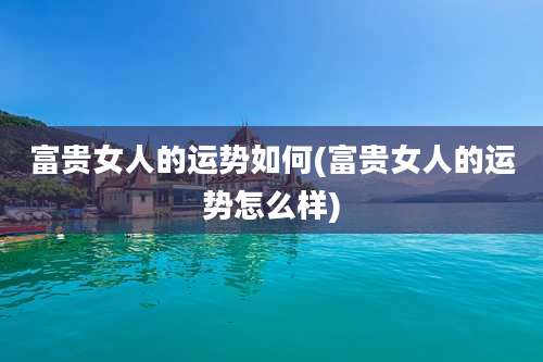 富贵女人的运势如何(富贵女人的运势怎么样)