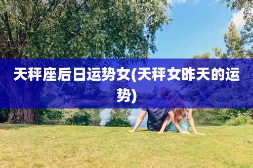 天秤座后日运势女(天秤女昨天的运势)