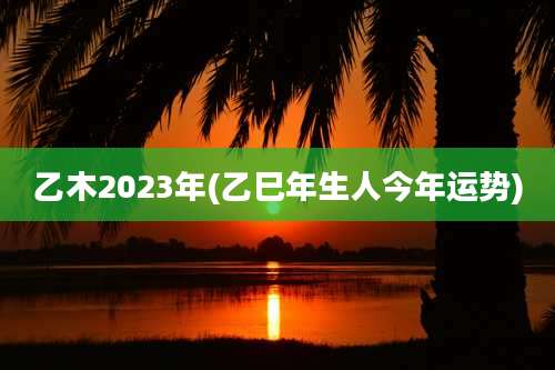 乙木2023年(乙巳年生人今年运势)