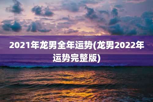 2021年龙男全年运势(龙男2022年运势完整版)