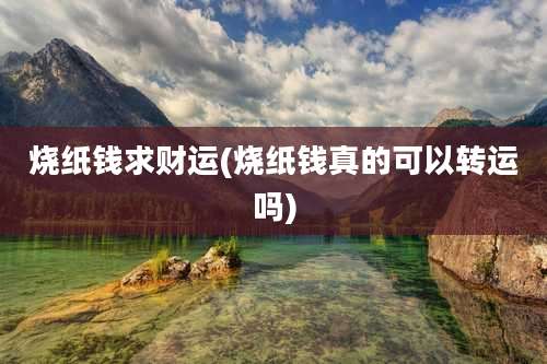 烧纸钱求财运(烧纸钱真的可以转运吗)