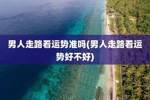 男人走路看运势准吗(男人走路看运势好不好)