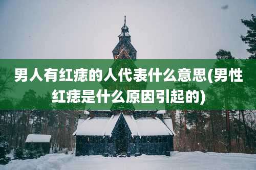 男人有红痣的人代表什么意思(男性红痣是什么原因引起的)