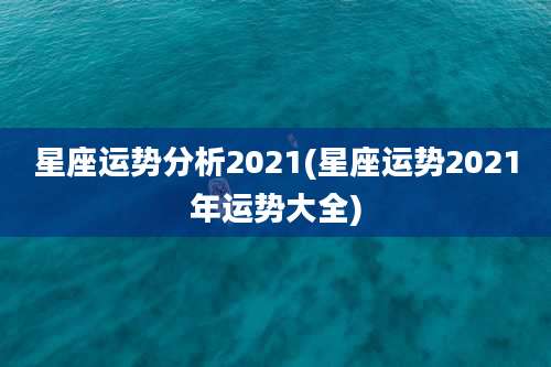 星座运势分析2021(星座运势2021年运势大全)