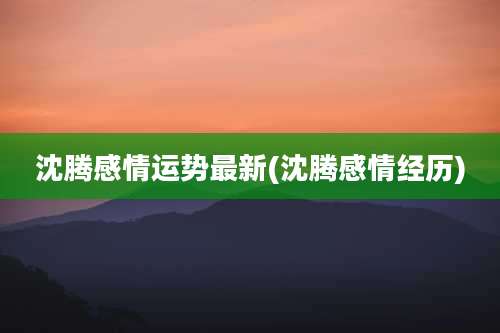 沈腾感情运势最新(沈腾感情经历)