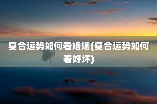 复合运势如何看婚姻(复合运势如何看好坏)
