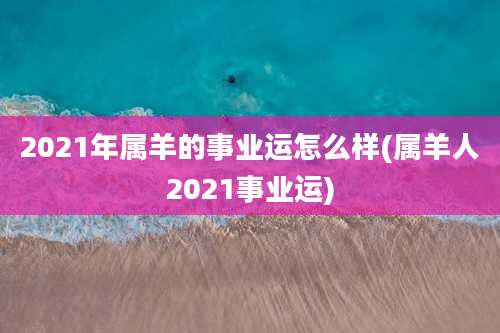 2021年属羊的事业运怎么样(属羊人2021事业运)