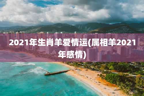 2021年生肖羊爱情运(属相羊2021年感情)