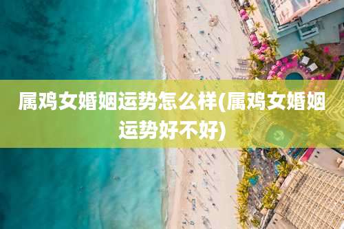 属鸡女婚姻运势怎么样(属鸡女婚姻运势好不好)