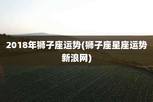 2018年狮子座运势(狮子座星座运势新浪网)