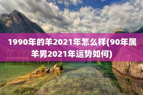 1990年的羊2021年怎么样(90年属羊男2021年运势如何)