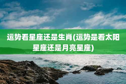 运势看星座还是生肖(运势是看太阳星座还是月亮星座)