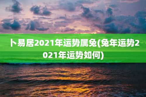卜易居2021年运势属兔(兔年运势2021年运势如何)