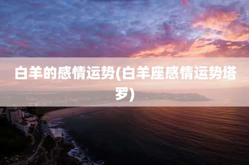 白羊的感情运势(白羊座感情运势塔罗)