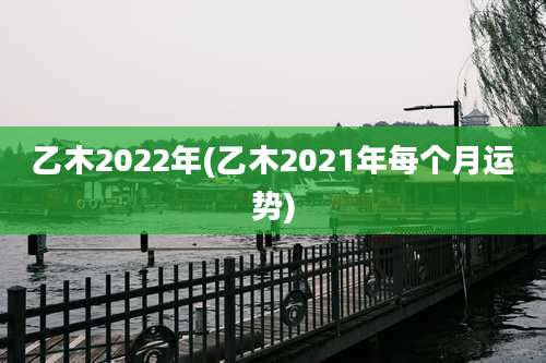 乙木2022年(乙木2021年每个月运势)