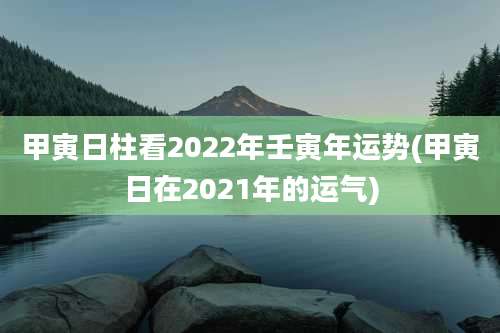 甲寅日柱看2022年壬寅年运势(甲寅日在2021年的运气)