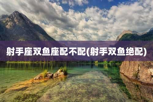 射手座双鱼座配不配(射手双鱼绝配)