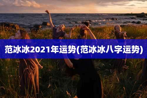 范冰冰2021年运势(范冰冰八字运势)