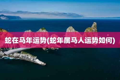 蛇在马年运势(蛇年属马人运势如何)