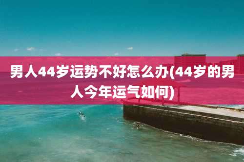 男人44岁运势不好怎么办(44岁的男人今年运气如何)