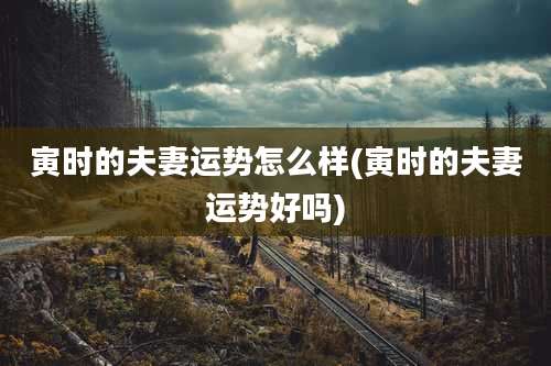 寅时的夫妻运势怎么样(寅时的夫妻运势好吗)