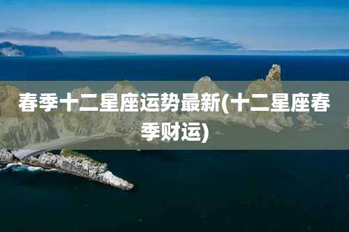 春季十二星座运势最新(十二星座春季财运)