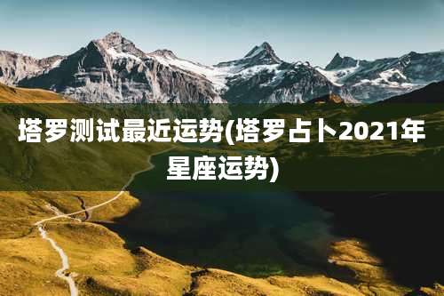 塔罗测试最近运势(塔罗占卜2021年星座运势)