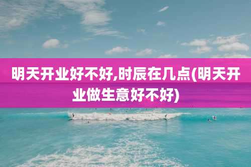 明天开业好不好,时辰在几点(明天开业做生意好不好)