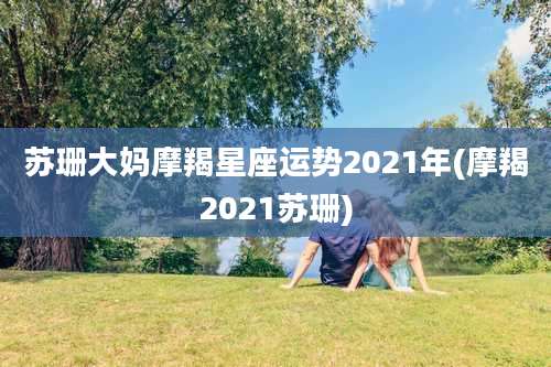 苏珊大妈摩羯星座运势2021年(摩羯2021苏珊)