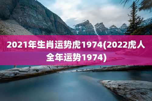 2021年生肖运势虎1974(2022虎人全年运势1974)