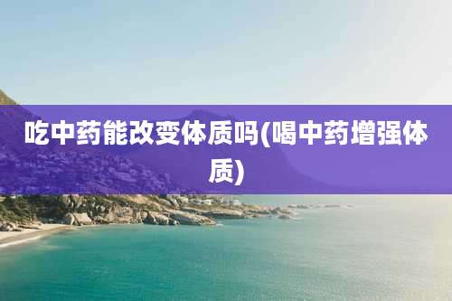 吃中药能改变体质吗(喝中药增强体质)