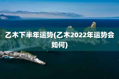 乙木下半年运势(乙木2022年运势会如何)