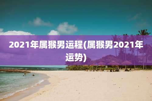 2021年属猴男运程(属猴男2021年运势)